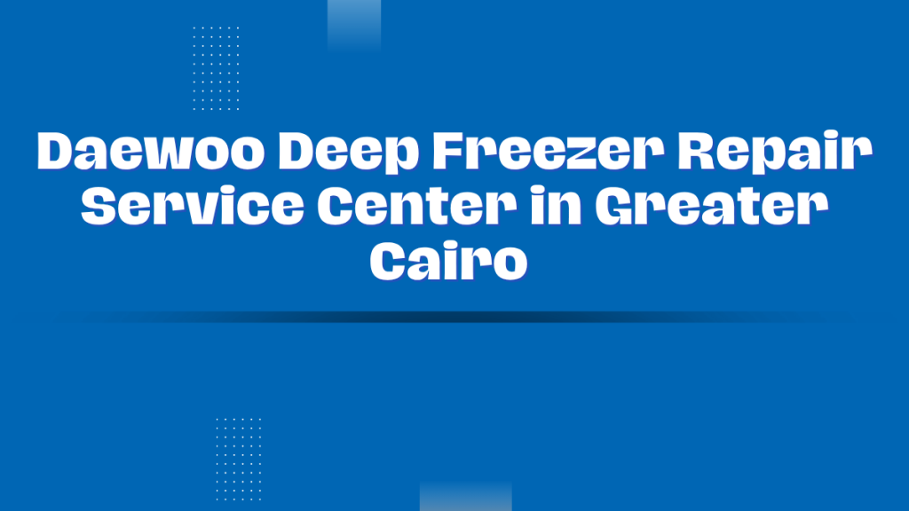 Daewoo Deep Freezer Repair Service Center in Greater Cairo – Professional Maintenance and Guaranteed Repair